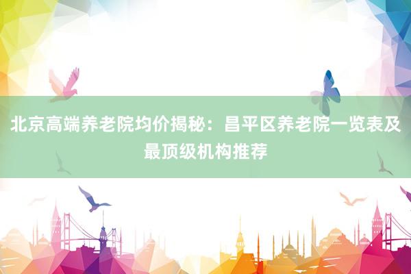 北京高端养老院均价揭秘:昌平区养老院一览表及最顶级机构推荐