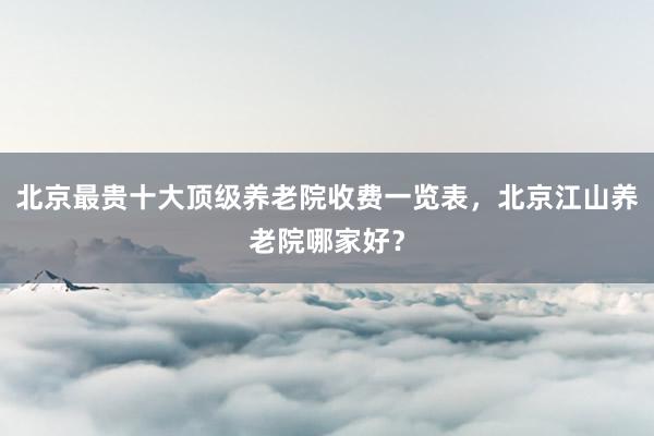 北京最贵十大顶级养老院收费一览表,北京江山养老院哪家好?