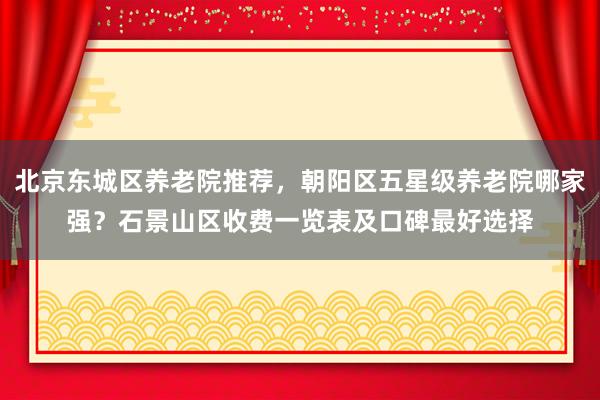 北京东城区养老院推荐,朝阳区五星级养老院哪家强?石景山区收费一览表及口碑最好选择