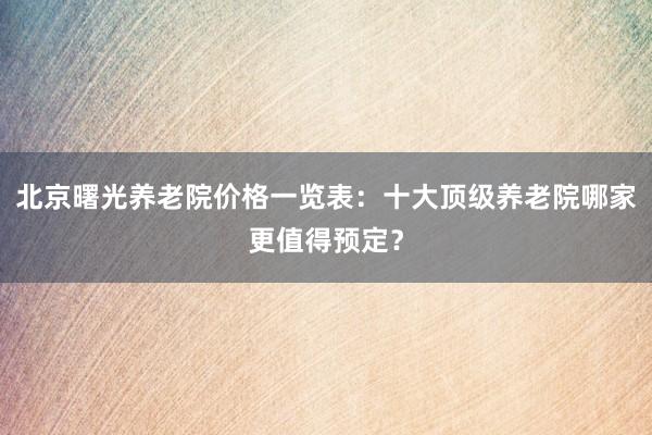 北京曙光养老院价格一览表：十大顶级养老院哪家更值得预定？