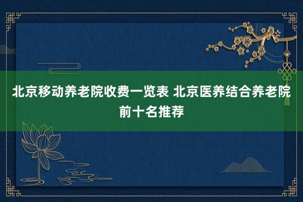 北京移动养老院收费一览表 北京医养结合养老院前十名推荐