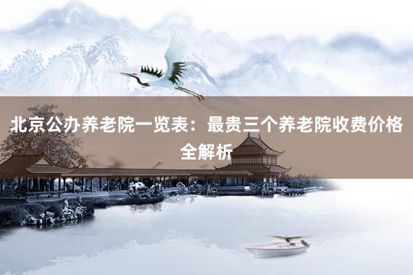 北京公办养老院一览表:最贵三个养老院收费价格全解析