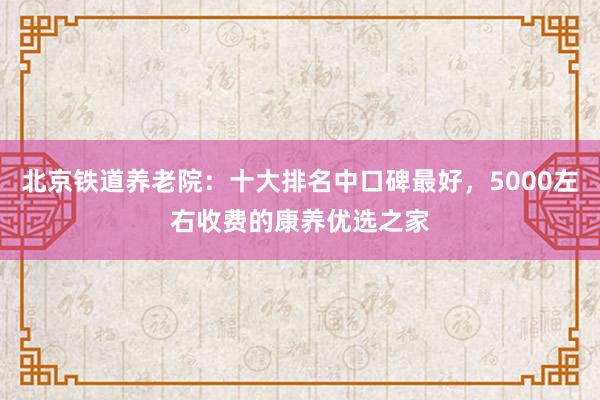 北京铁道养老院：十大排名中口碑最好，5000左右收费的康养优选之家