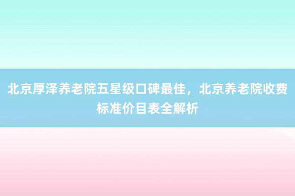 北京厚泽养老院五星级口碑最佳，北京养老院收费标准价目表全解析
