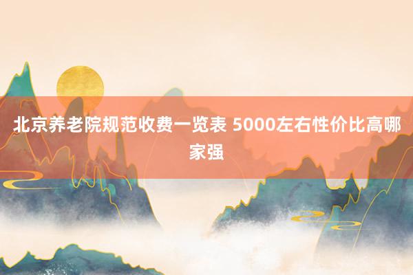 北京养老院规范收费一览表 5000左右性价比高哪家强