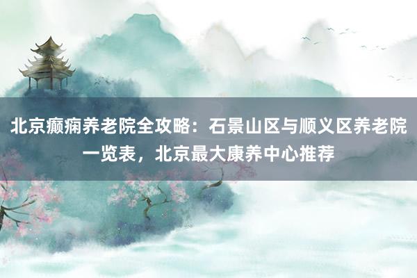 北京癫痫养老院全攻略:石景山区与顺义区养老院一览表,北京最大康养中心推荐