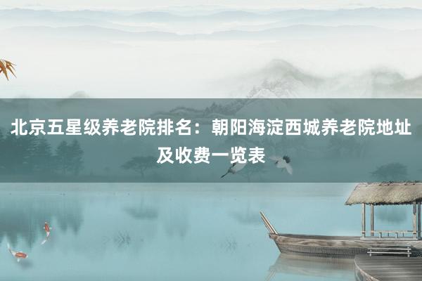 北京五星级养老院排名:朝阳海淀西城养老院地址及收费一览表