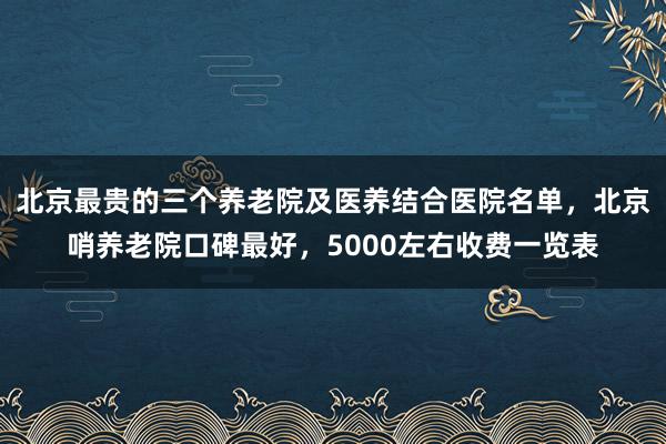北京最贵的三个养老院及医养结合医院名单,北京哨养老院口碑最好,5000左右收费一览表