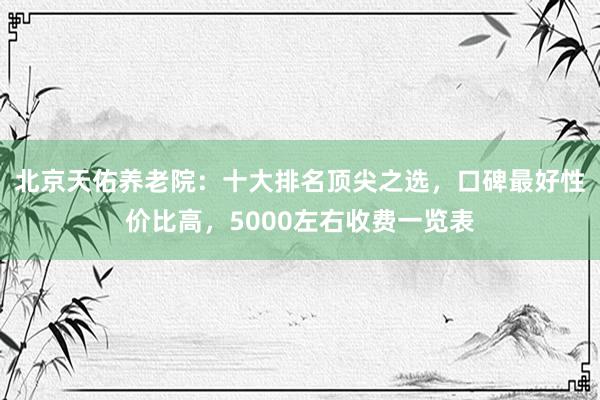 北京天佑养老院：十大排名顶尖之选，口碑最好性价比高，5000左右收费一览表