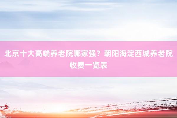北京十大高端养老院哪家强?朝阳海淀西城养老院收费一览表