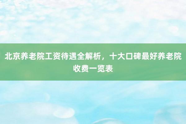 北京养老院工资待遇全解析,十大口碑最好养老院收费一览表