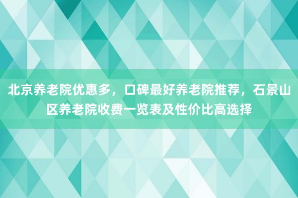 北京养老院优惠多,口碑最好养老院推荐,石景山区养老院收费一览表及性价比高选择