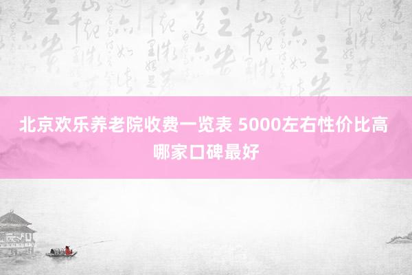 北京欢乐养老院收费一览表 5000左右性价比高 哪家口碑最好