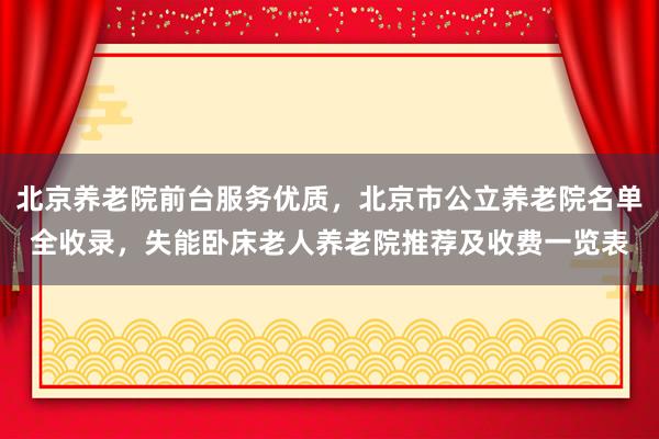 北京养老院前台服务优质,北京市公立养老院名单全收录,失能卧床老人养老院推荐及收费一览表