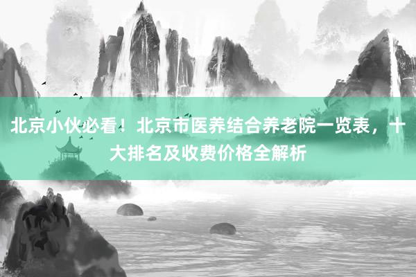北京小伙必看!北京市医养结合养老院一览表,十大排名及收费价格全解析