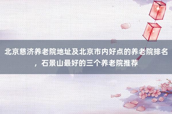 北京慈济养老院地址及北京市内好点的养老院排名,石景山最好的三个养老院推荐