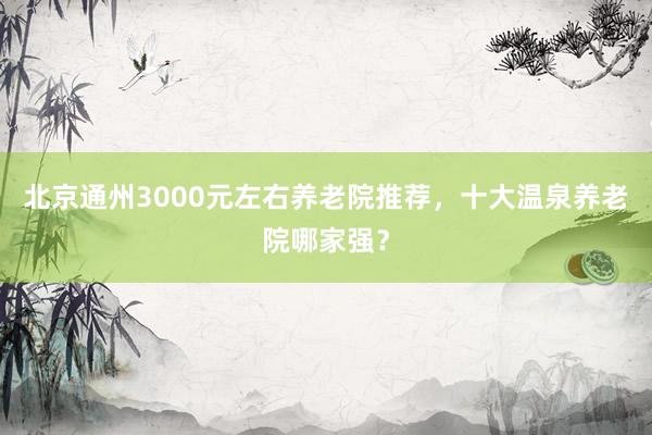 北京通州3000元左右养老院推荐,十大温泉养老院哪家强?