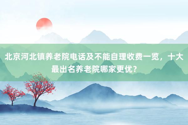 北京河北镇养老院电话及不能自理收费一览，十大最出名养老院哪家更优？