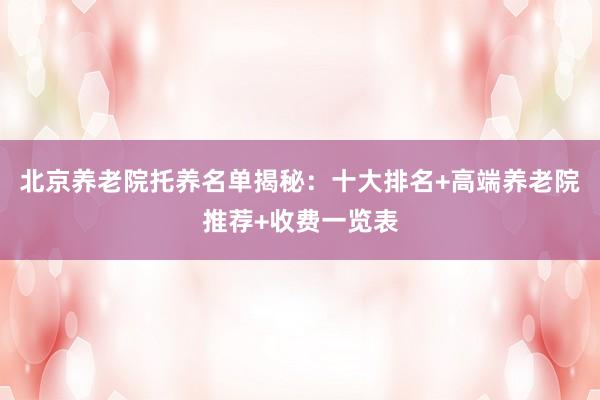 北京养老院托养名单揭秘：十大排名+高端养老院推荐+收费一览表