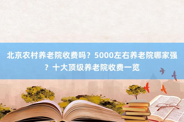 北京农村养老院收费吗？5000左右养老院哪家强？十大顶级养老院收费一览