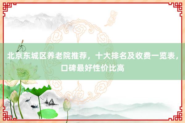 北京东城区养老院推荐,十大排名及收费一览表,口碑最好性价比高