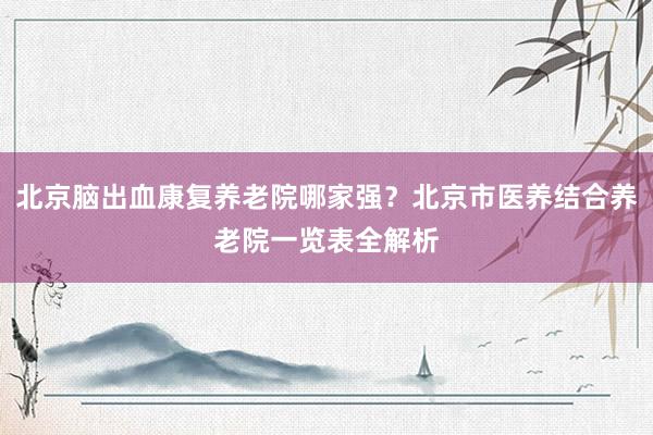 北京脑出血康复养老院哪家强?北京市医养结合养老院一览表全解析