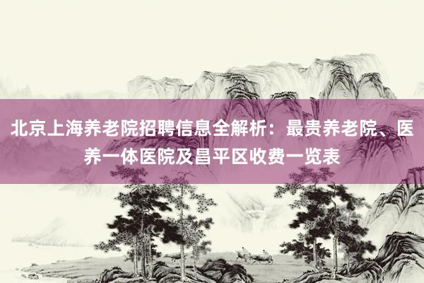 北京上海养老院招聘信息全解析:最贵养老院、医养一体医院及昌平区收费一览表