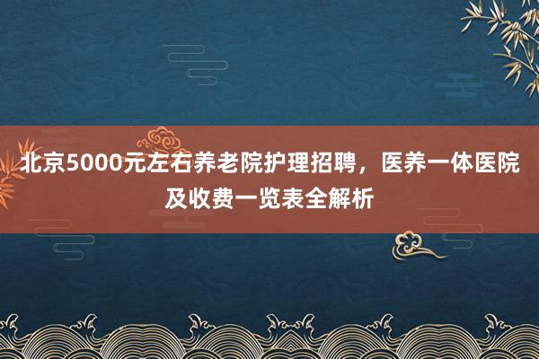 北京5000元左右养老院护理招聘,医养一体医院及收费一览表全解析
