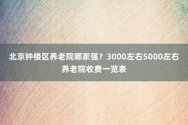 北京钟楼区养老院哪家强?3000左右5000左右养老院收费一览表