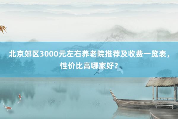 北京郊区3000元左右养老院推荐及收费一览表,性价比高哪家好?