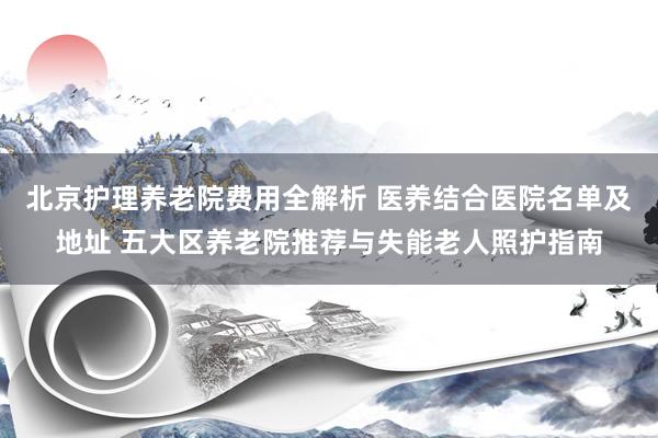 北京护理养老院费用全解析 医养结合医院名单及地址 五大区养老院推荐与失能老人照护指南