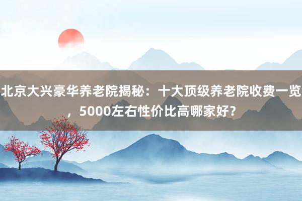 北京大兴豪华养老院揭秘:十大顶级养老院收费一览,5000左右性价比高哪家好?