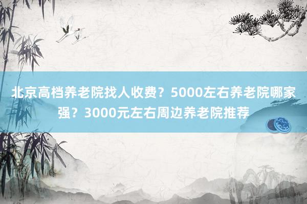 北京高档养老院找人收费?5000左右养老院哪家强?3000元左右周边养老院推荐
