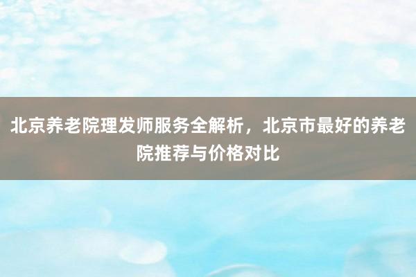 北京养老院理发师服务全解析,北京市最好的养老院推荐与价格对比
