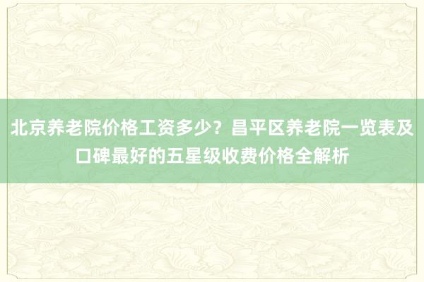 北京养老院价格工资多少?昌平区养老院一览表及口碑最好的五星级收费价格全解析