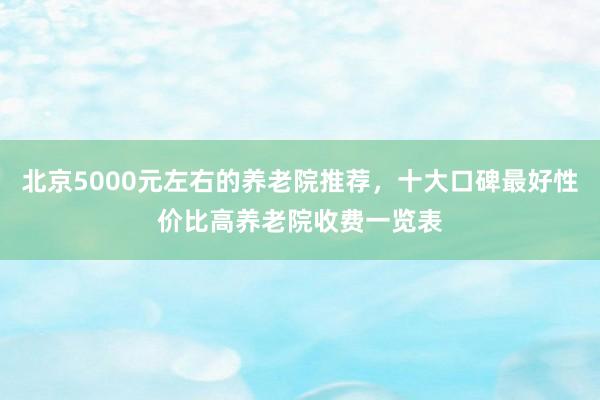 北京5000元左右的养老院推荐,十大口碑最好性价比高养老院收费一览表