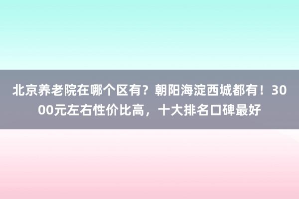 北京养老院在哪个区有?朝阳海淀西城都有!3000元左右性价比高,十大排名口碑最好