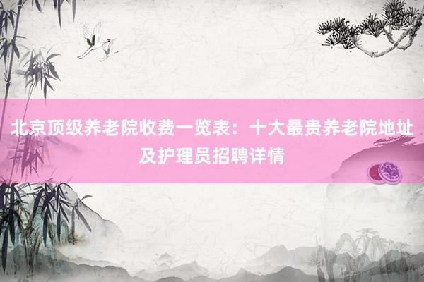 北京顶级养老院收费一览表：十大最贵养老院地址及护理员招聘详情