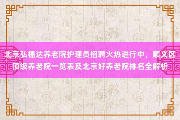 北京弘福达养老院护理员招聘火热进行中,顺义区顶级养老院一览表及北京好养老院排名全解析
