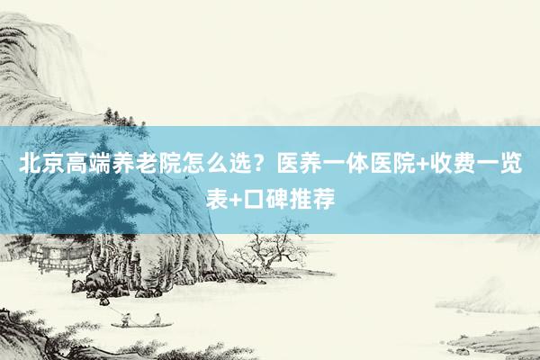 北京高端养老院怎么选?医养一体医院+收费一览表+口碑推荐