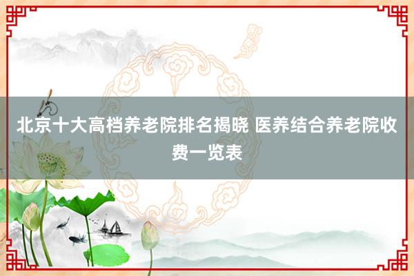 北京十大高档养老院排名揭晓 医养结合养老院收费一览表