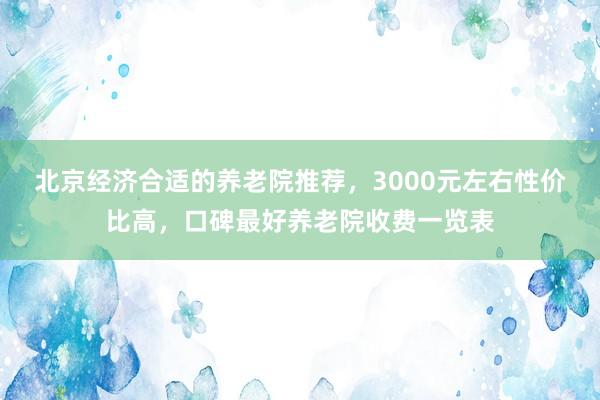 北京经济合适的养老院推荐,3000元左右性价比高,口碑最好养老院收费一览表