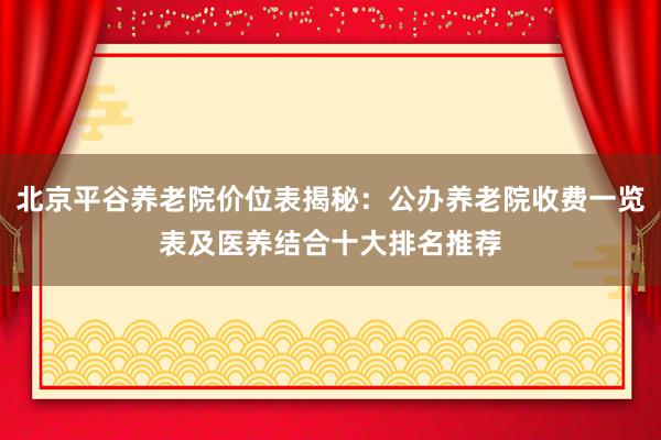 北京平谷养老院价位表揭秘:公办养老院收费一览表及医养结合十大排名推荐