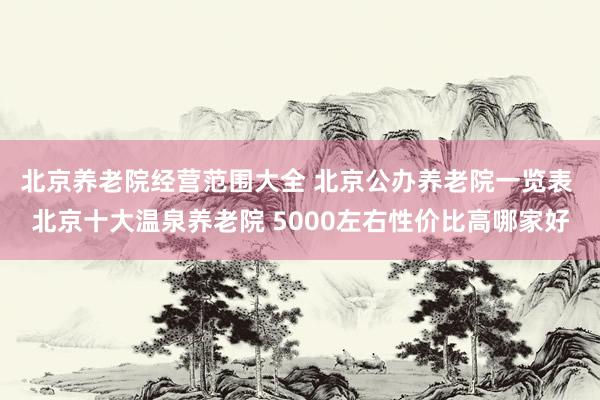 北京养老院经营范围大全 北京公办养老院一览表 北京十大温泉养老院 5000左右性价比高哪家好