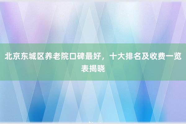 北京东城区养老院口碑最好,十大排名及收费一览表揭晓