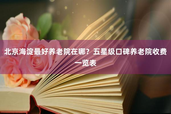 北京海淀最好养老院在哪？五星级口碑养老院收费一览表
