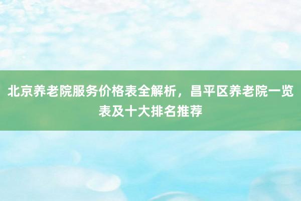 北京养老院服务价格表全解析,昌平区养老院一览表及十大排名推荐