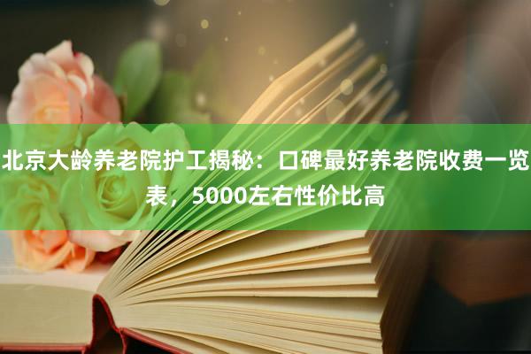 北京大龄养老院护工揭秘:口碑最好养老院收费一览表,5000左右性价比高