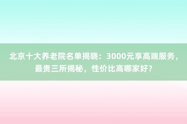 北京十大养老院名单揭晓:3000元享高端服务,最贵三所揭秘,性价比高哪家好?