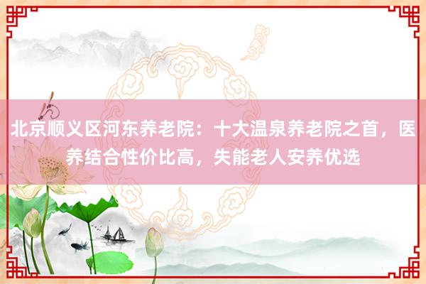 北京顺义区河东养老院:十大温泉养老院之首,医养结合性价比高,失能老人安养优选